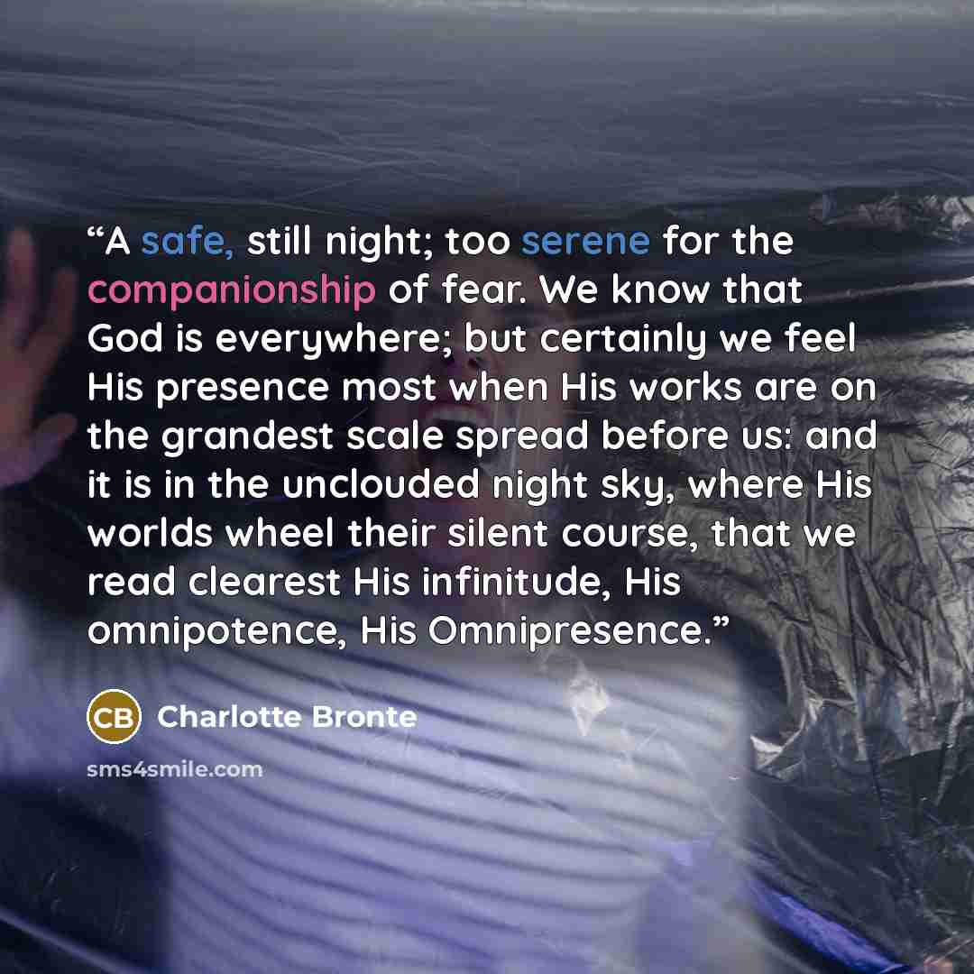 “A safe, still night; too serene for the companionship of fear. We know that God is everywhere; but certainly we feel His presence most when His works are on the grandest scale spread before us: and it is in the unclouded night sky, where His worlds wheel their silent course, that we read clearest…” quote by Charlotte Brontë