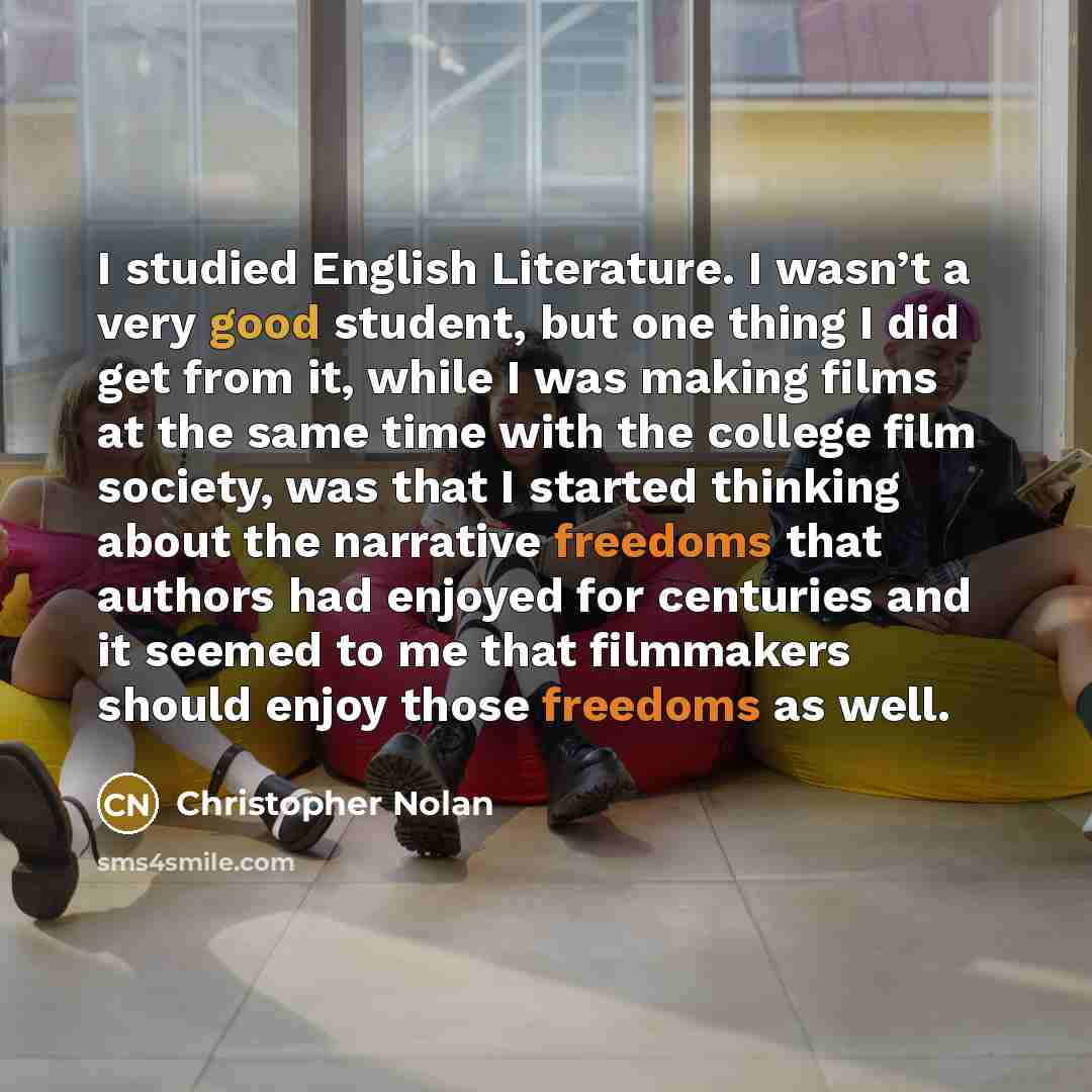 “I studied English Literature. I wasn’t a very good student, but one thing I did get from it, while I was making films at the same time with the college film society, was that I started thinking about the narrative freedoms that authors had enjoyed for centuries and it seemed to me that filmmakers…” quote by Christopher Nolan