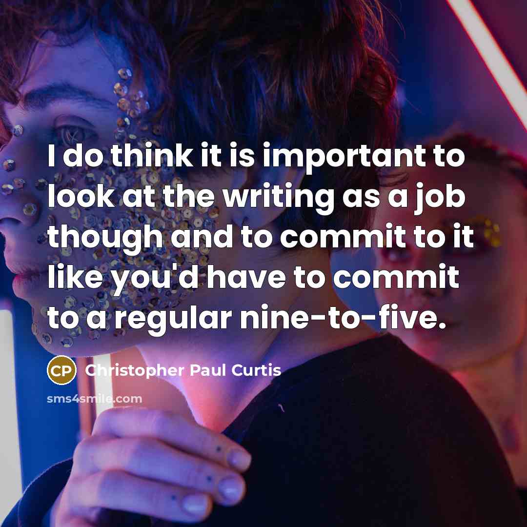“I do think it is important to look at the writing as a job though and to commit to it like you'd have to commit to a regular nine-to-five.” quote by Christopher Paul Curtis