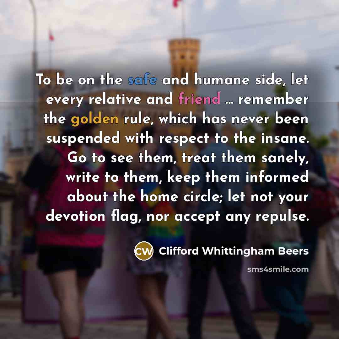 “To be on the safe and humane side, let every relative and friend ... remember the golden rule, which has never been suspended with respect to the insane. Go to see them, treat them sanely, write to them, keep them informed about the home circle; let not your devotion flag, nor accept any repulse.” quote by Clifford Whittingham Beers