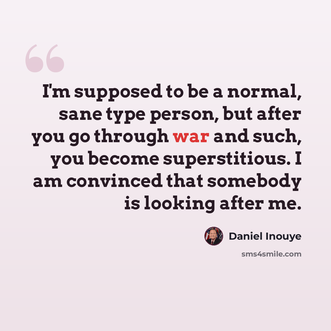 “I'm supposed to be a normal, sane type person, but after you go through war and such, you become superstitious. I am convinced that somebody is looking after me.” quote by Daniel Inouye