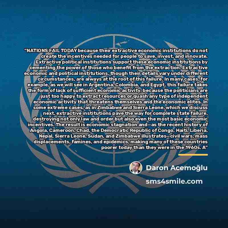 “NATIONS FAIL TODAY because their extractive economic institutions do not create the incentives needed for people to save, invest, and innovate. Extractive political institutions support these economic institutions by cementing the power of those who benefit from the extraction. Extractive economic…” quote by Daron Acemoğlu