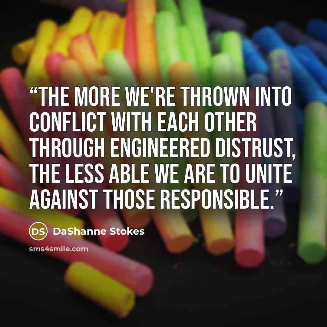 “The more we're thrown into conflict with each other through engineered distrust, the less able we are to unite against those responsible.” quote by DaShanne Stokes