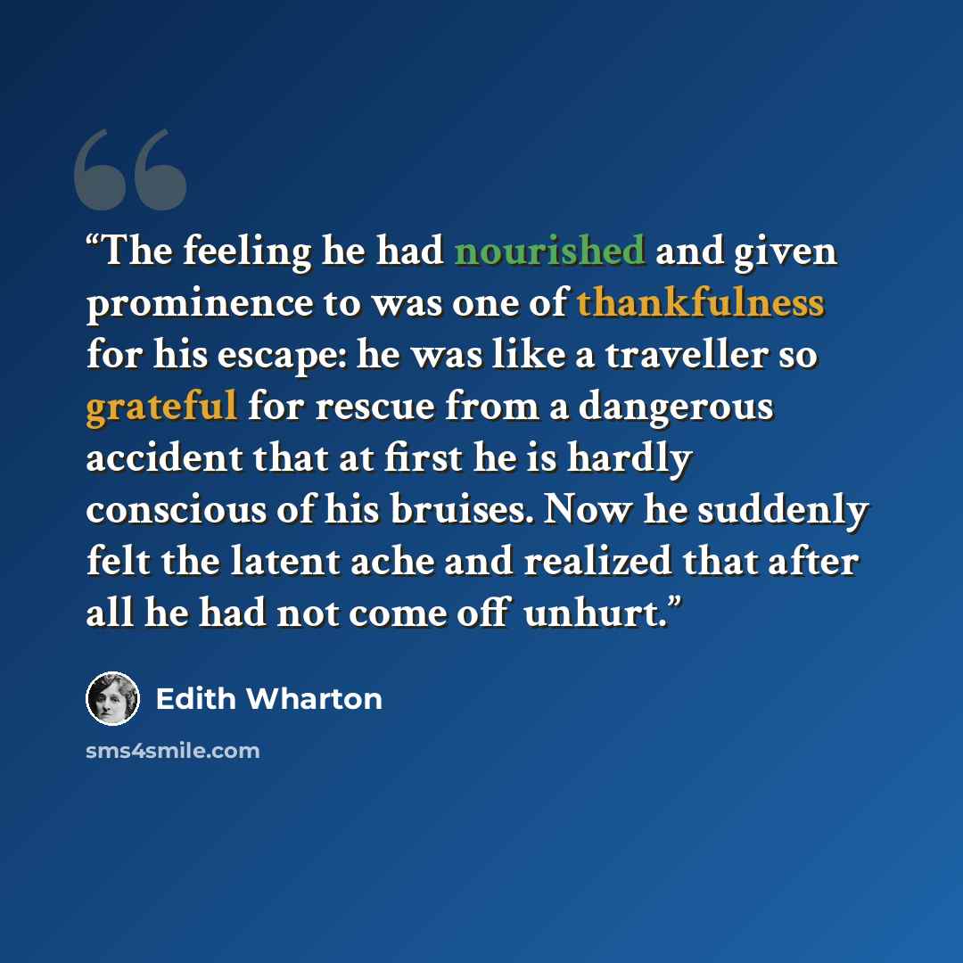 “The feeling he had nourished and given prominence to was one of thankfulness for his escape: he was like a traveller so grateful for rescue from a dangerous accident that at first he is hardly conscious of his bruises. Now he suddenly felt the latent ache and realized that after all he had not…” quote by Edith Wharton