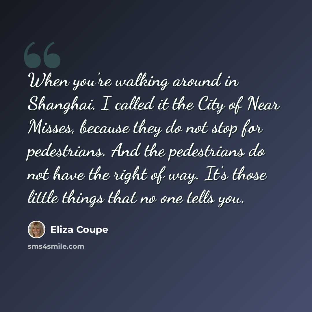“When you're walking around in Shanghai, I called it the City of Near Misses, because they do not stop for pedestrians. And the pedestrians do not have the right of way. It's those little things that no one tells you.” quote by Eliza Coupe