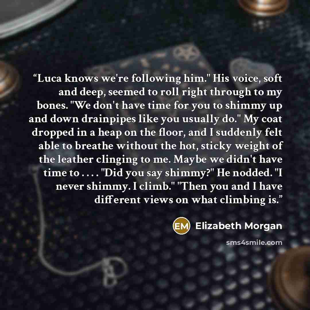 “Luca knows we're following him." His voice, soft and deep, seemed to roll right through to my bones. "We don't have time for you to shimmy up and down drainpipes like you usually do." My coat dropped in a heap on the floor, and I suddenly felt able to breathe without the hot, sticky weight of the…” quote by Elizabeth Morgan