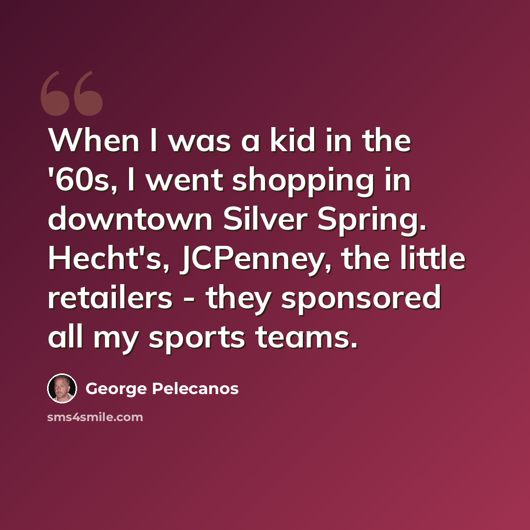 “When I was a kid in the '60s, I went shopping in downtown Silver Spring. Hecht's, JCPenney, the little retailers - they sponsored all my sports teams.” quote by George Pelecanos