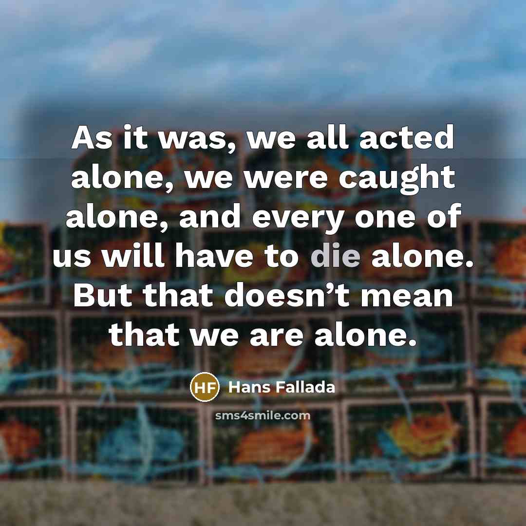 “As it was, we all acted alone, we were caught alone, and every one of us will have to die alone. But that doesn’t mean that we are alone.” quote by Hans Fallada