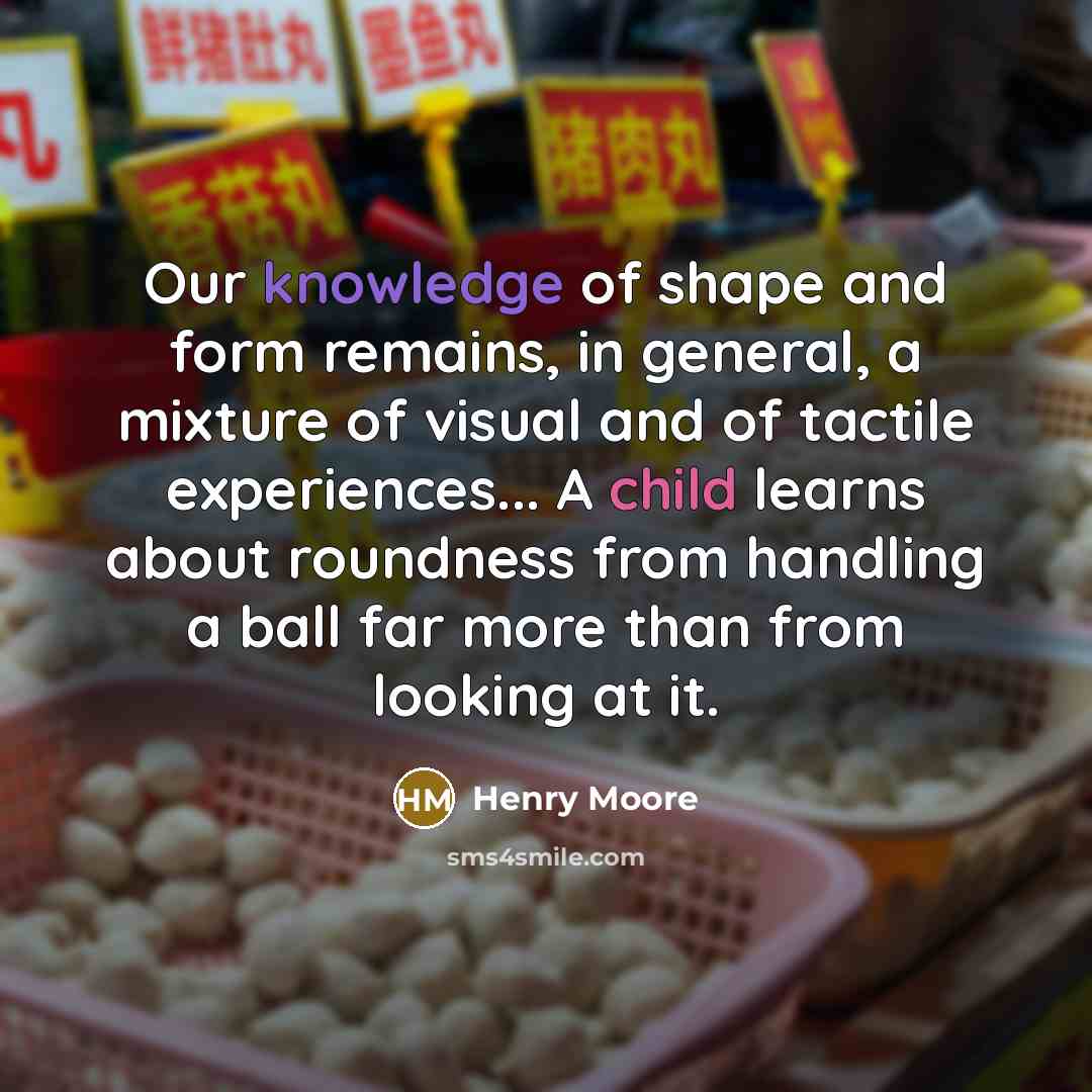 “Our knowledge of shape and form remains, in general, a mixture of visual and of tactile experiences... A child learns about roundness from handling a ball far more than from looking at it.” quote by Henry Moore