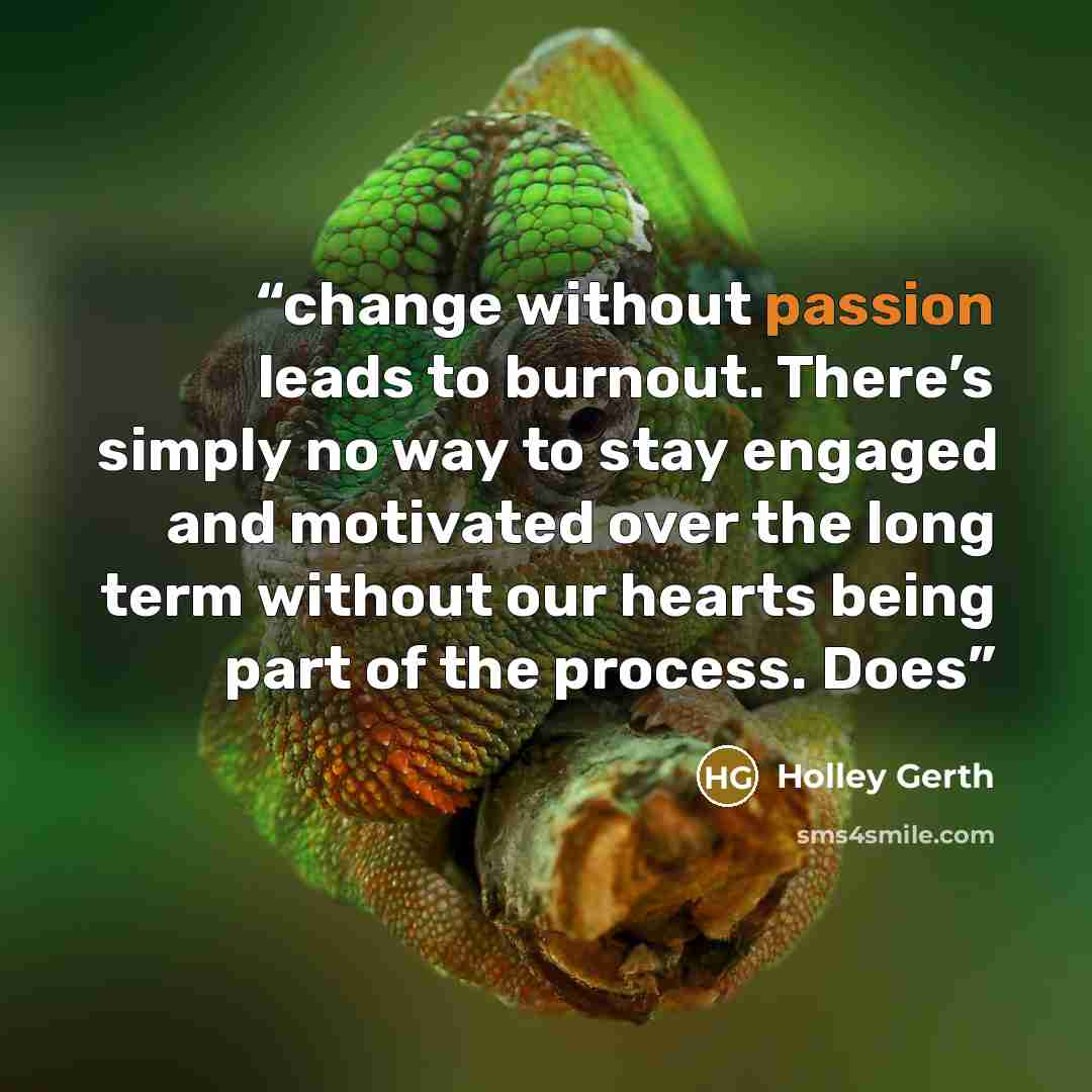 “change without passion leads to burnout. There’s simply no way to stay engaged and motivated over the long term without our hearts being part of the process. Does” quote by Holley Gerth