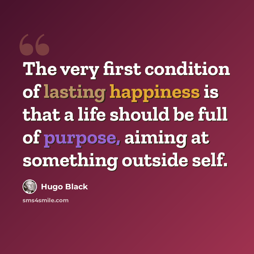 “The very first condition of lasting happiness is that a life should be full of purpose, aiming at something outside self.” quote by Hugo Black