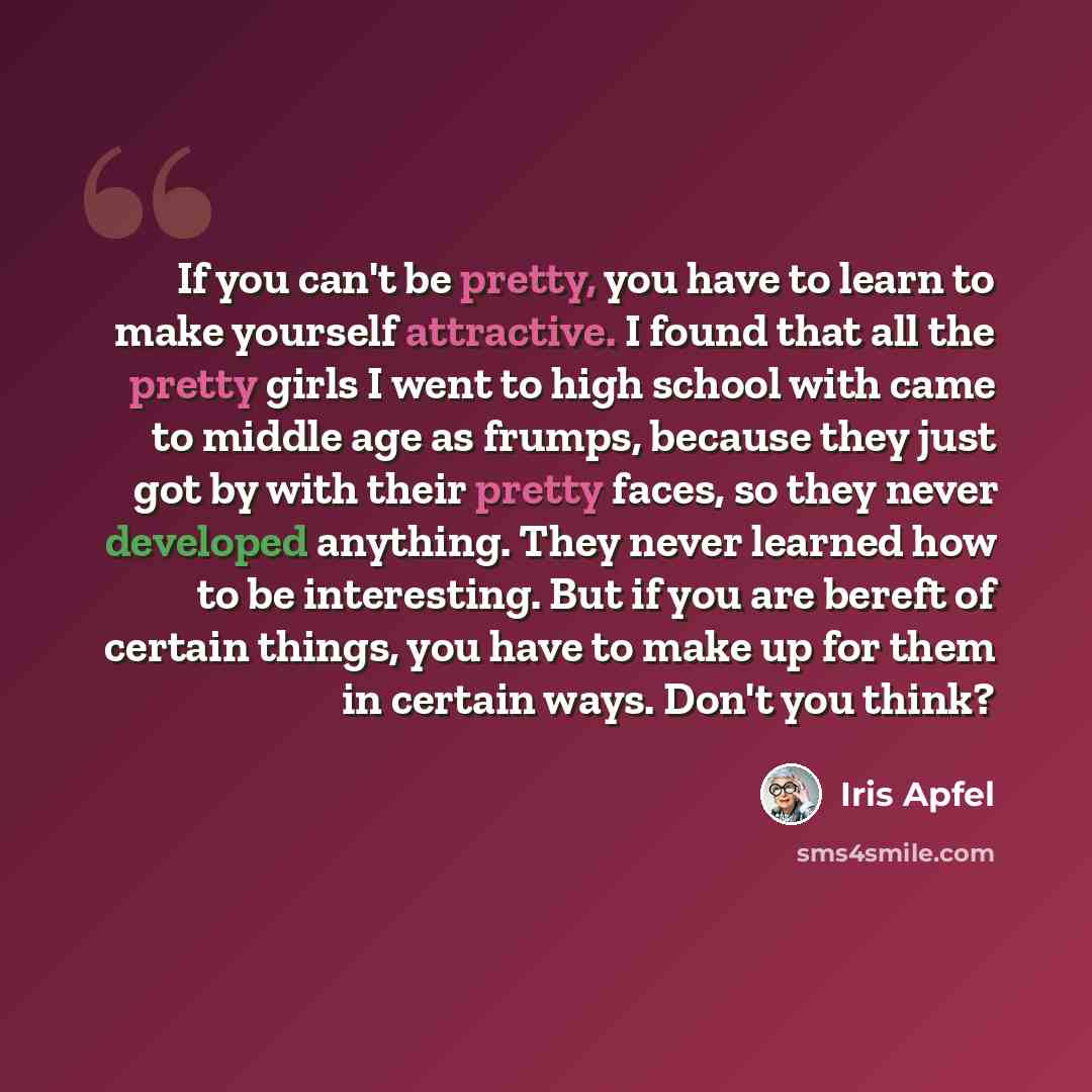 “If you can't be pretty, you have to learn to make yourself attractive. I found that all the pretty girls I went to high school with came to middle age as frumps, because they just got by with their pretty faces, so they never developed anything. They never learned how to be interesting. But if you…” quote by Iris Apfel