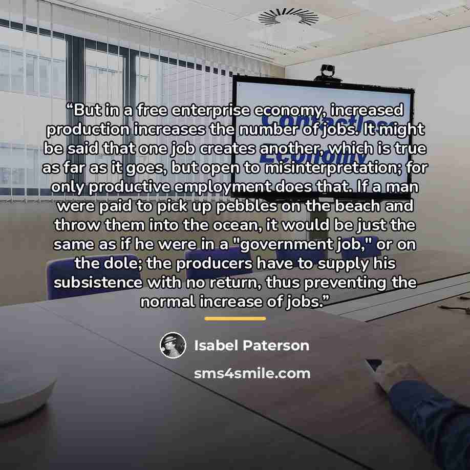 “But in a free enterprise economy, increased production increases the number of jobs. It might be said that one job creates another, which is true as far as it goes, but open to misinterpretation; for only productive employment does that. If a man were paid to pick up pebbles on the beach and throw…” quote by Isabel Paterson