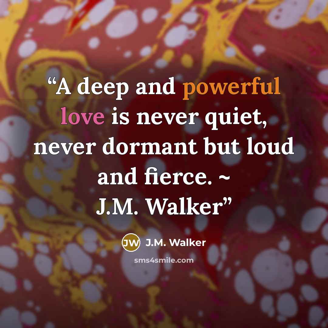 “A deep and powerful love is never quiet, never dormant but loud and fierce. ~ J.M. Walker” quote by J.M. Walker