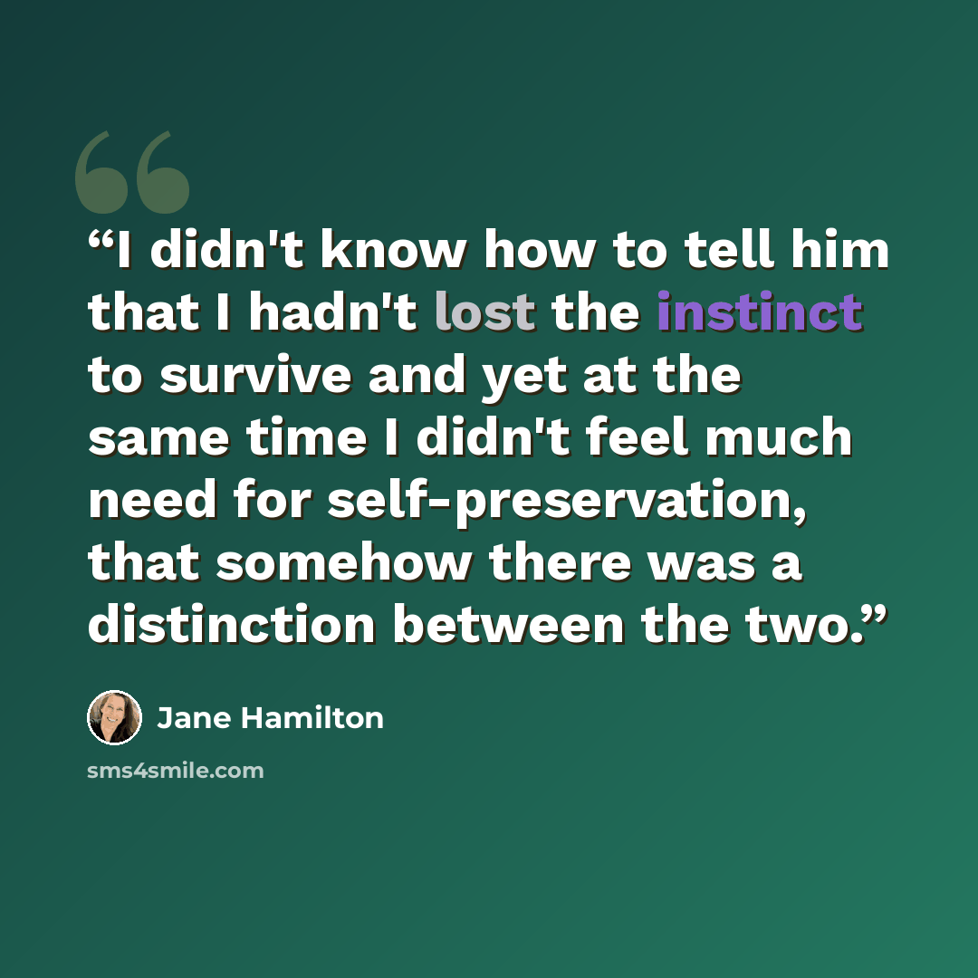“I didn't know how to tell him that I hadn't lost the instinct to survive and yet at the same time I didn't feel much need for self-preservation, that somehow there was a distinction between the two.” quote by Jane Hamilton