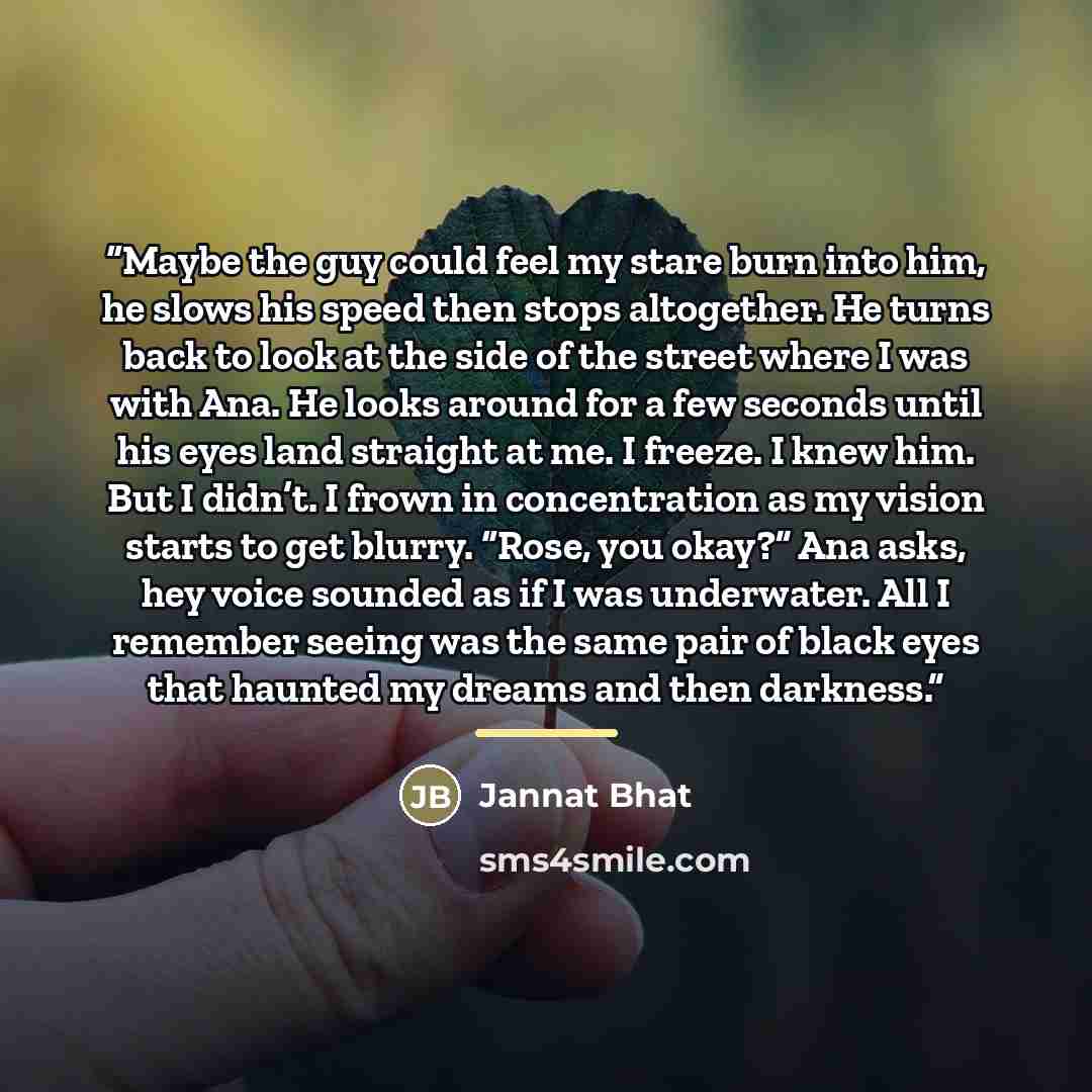 “Maybe the guy could feel my stare burn into him, he slows his speed then stops altogether. He turns back to look at the side of the street where I was with Ana. He looks around for a few seconds until his eyes land straight at me. I freeze. I knew him. But I didn’t. I frown in concentration as my…” quote by Jannat Bhat