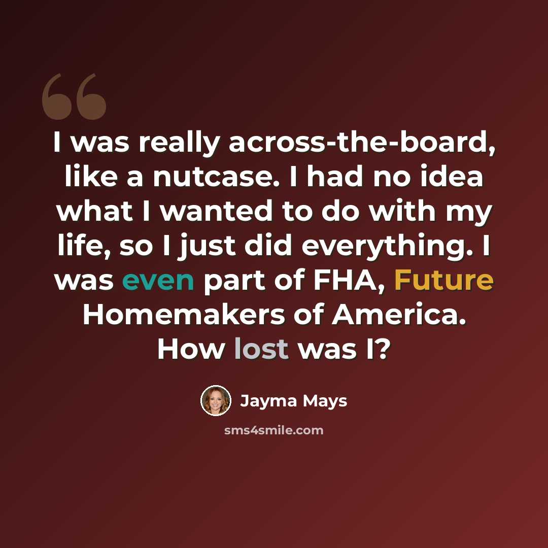 “I was really across-the-board, like a nutcase. I had no idea what I wanted to do with my life, so I just did everything. I was even part of FHA, Future Homemakers of America. How lost was I?” quote by Jayma Mays