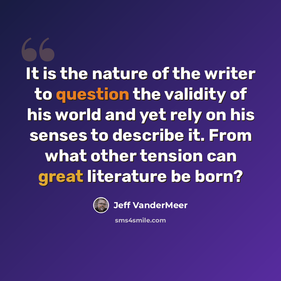 “It is the nature of the writer to question the validity of his world and yet rely on his senses to describe it. From what other tension can great literature be born?” quote by Jeff VanderMeer