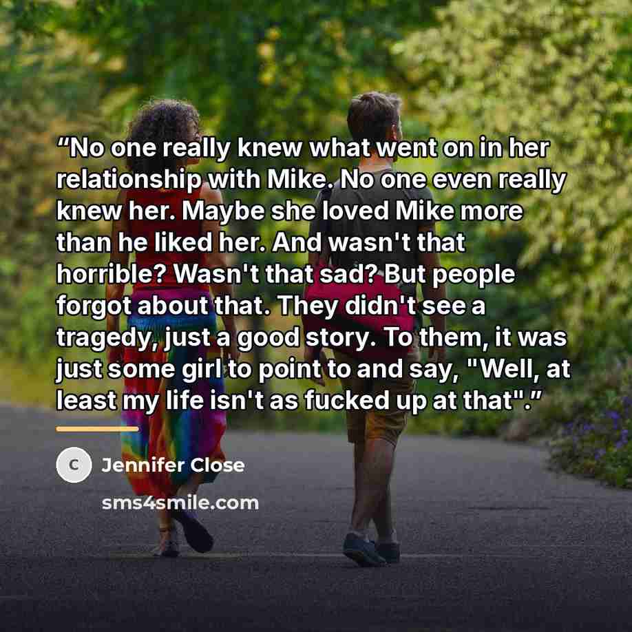 “No one really knew what went on in her relationship with Mike. No one even really knew her. Maybe she loved Mike more than he liked her. And wasn't that horrible? Wasn't that sad? But people forgot about that. They didn't see a tragedy, just a good story. To them, it was just some girl to point to…” quote by Jennifer Close
