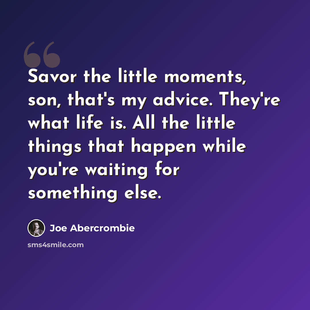 “Savor the little moments, son, that's my advice. They're what life is. All the little things that happen while you're waiting for something else.” quote by Joe Abercrombie