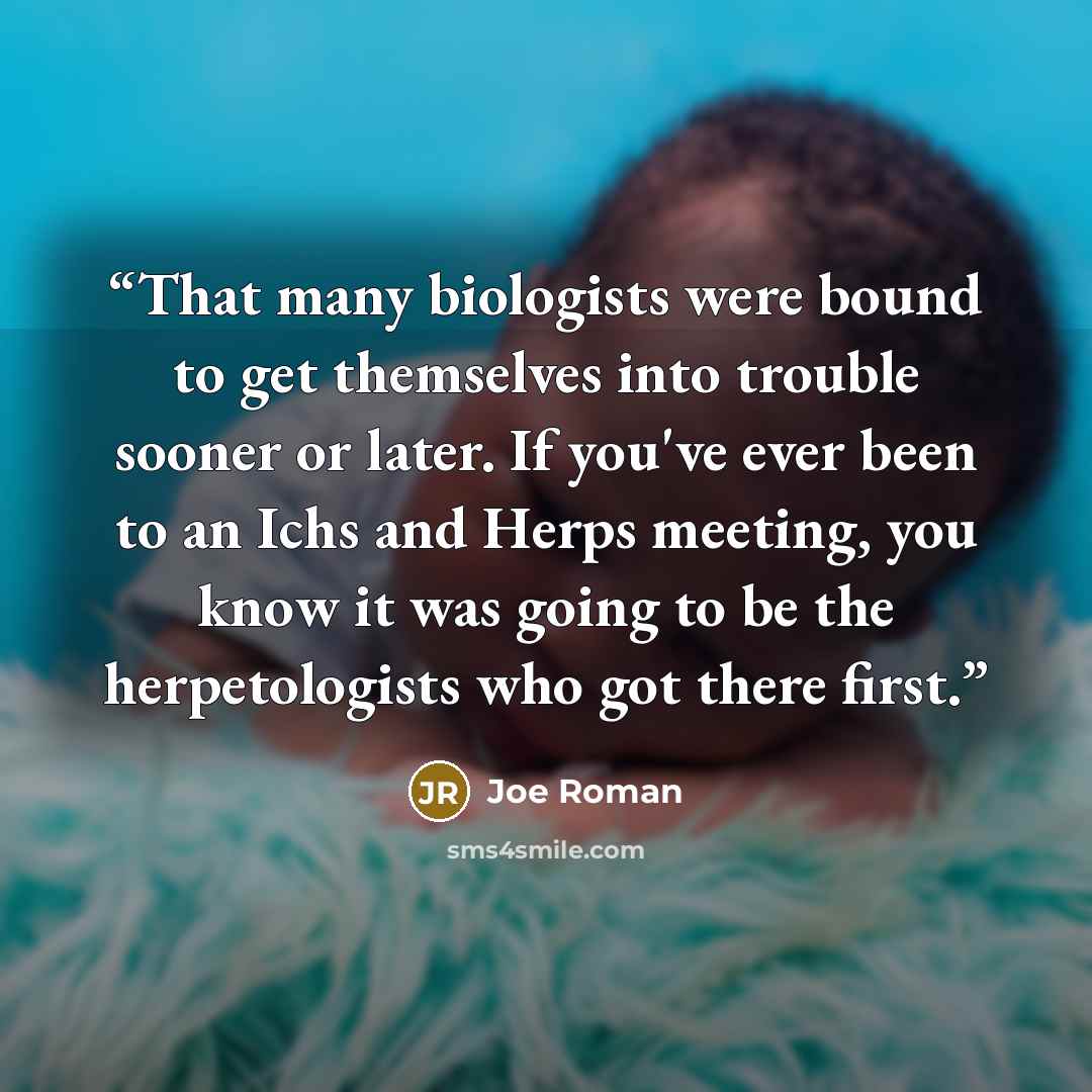 “That many biologists were bound to get themselves into trouble sooner or later. If you've ever been to an Ichs and Herps meeting, you know it was going to be the herpetologists who got there first.” quote by Joe Roman