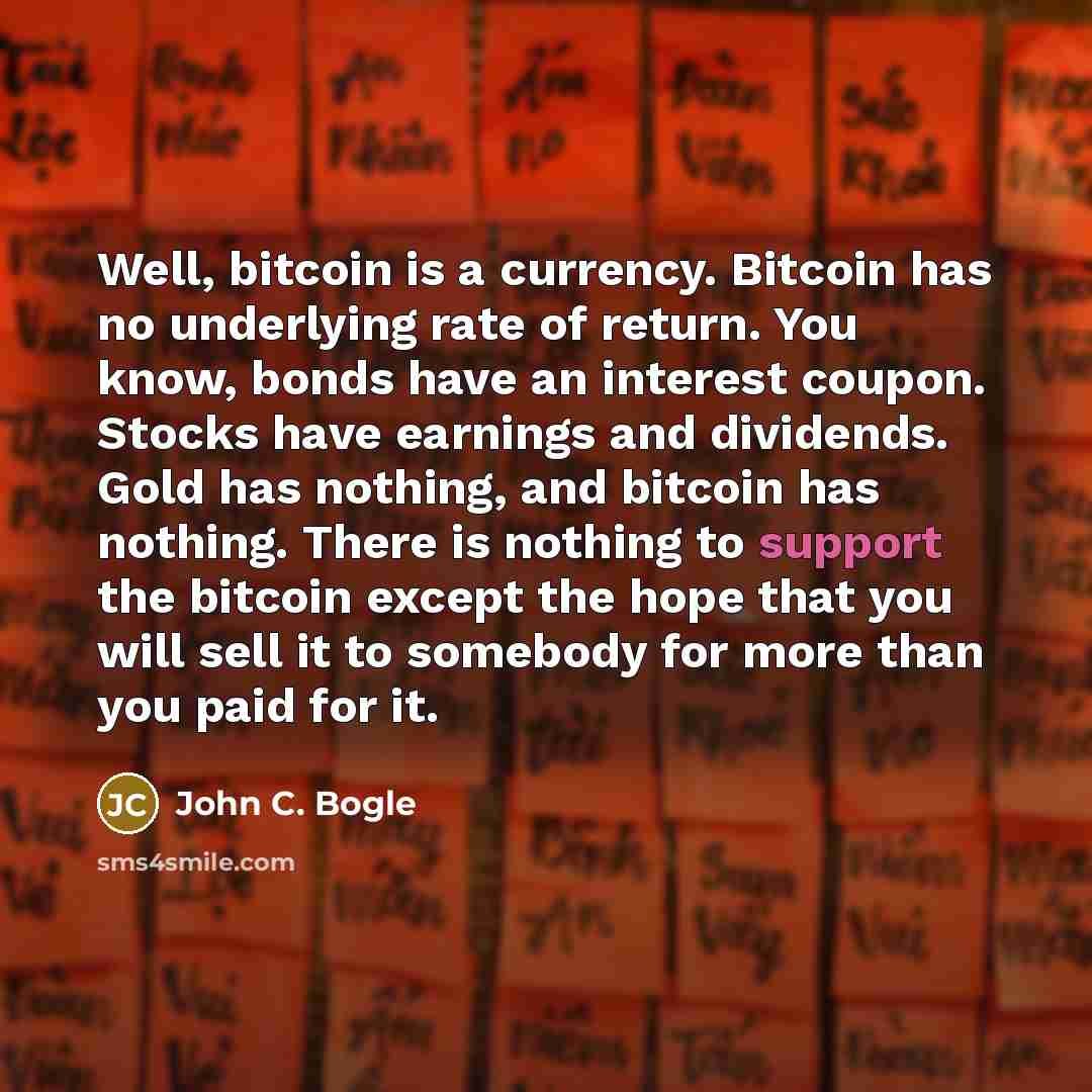 “Well, bitcoin is a currency. Bitcoin has no underlying rate of return. You know, bonds have an interest coupon. Stocks have earnings and dividends. Gold has nothing, and bitcoin has nothing. There is nothing to support the bitcoin except the hope that you will sell it to somebody for more than you…” quote by John C. Bogle
