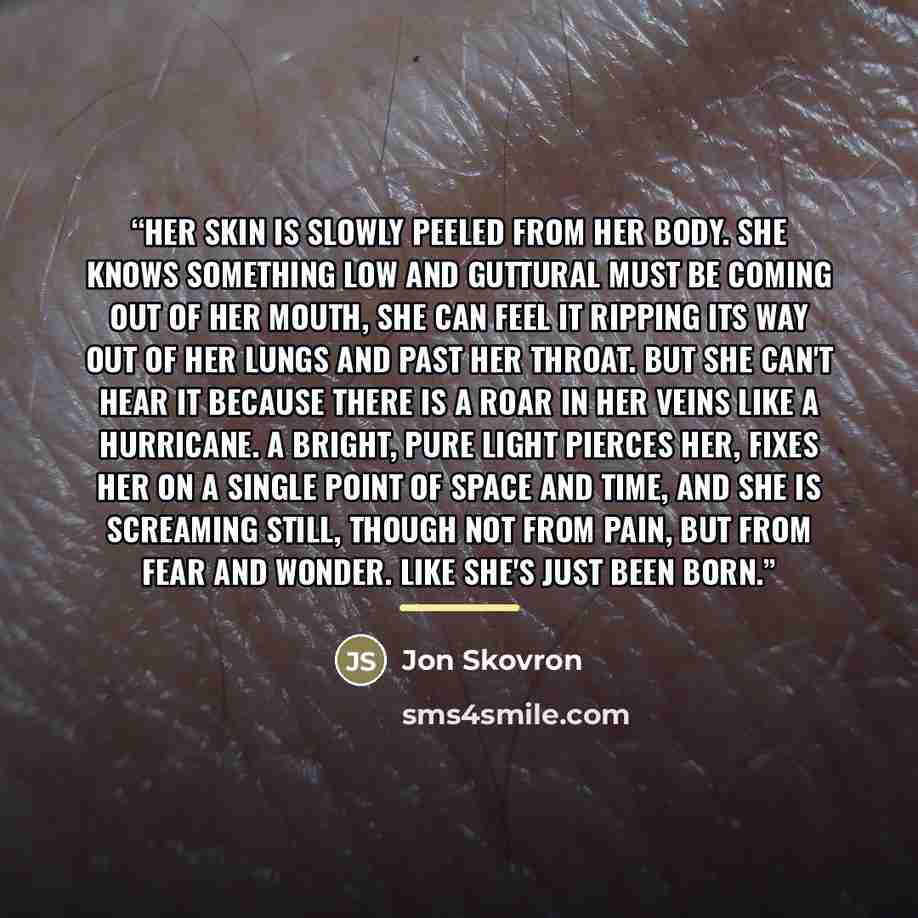 “Her skin is slowly peeled from her body. She knows something low and guttural must be coming out of her mouth, She can feel it ripping its way out of her lungs and past her throat. But she can't hear it because there is a roar in her veins like a hurricane. A bright, pure light pierces her, fixes…” quote by Jon Skovron