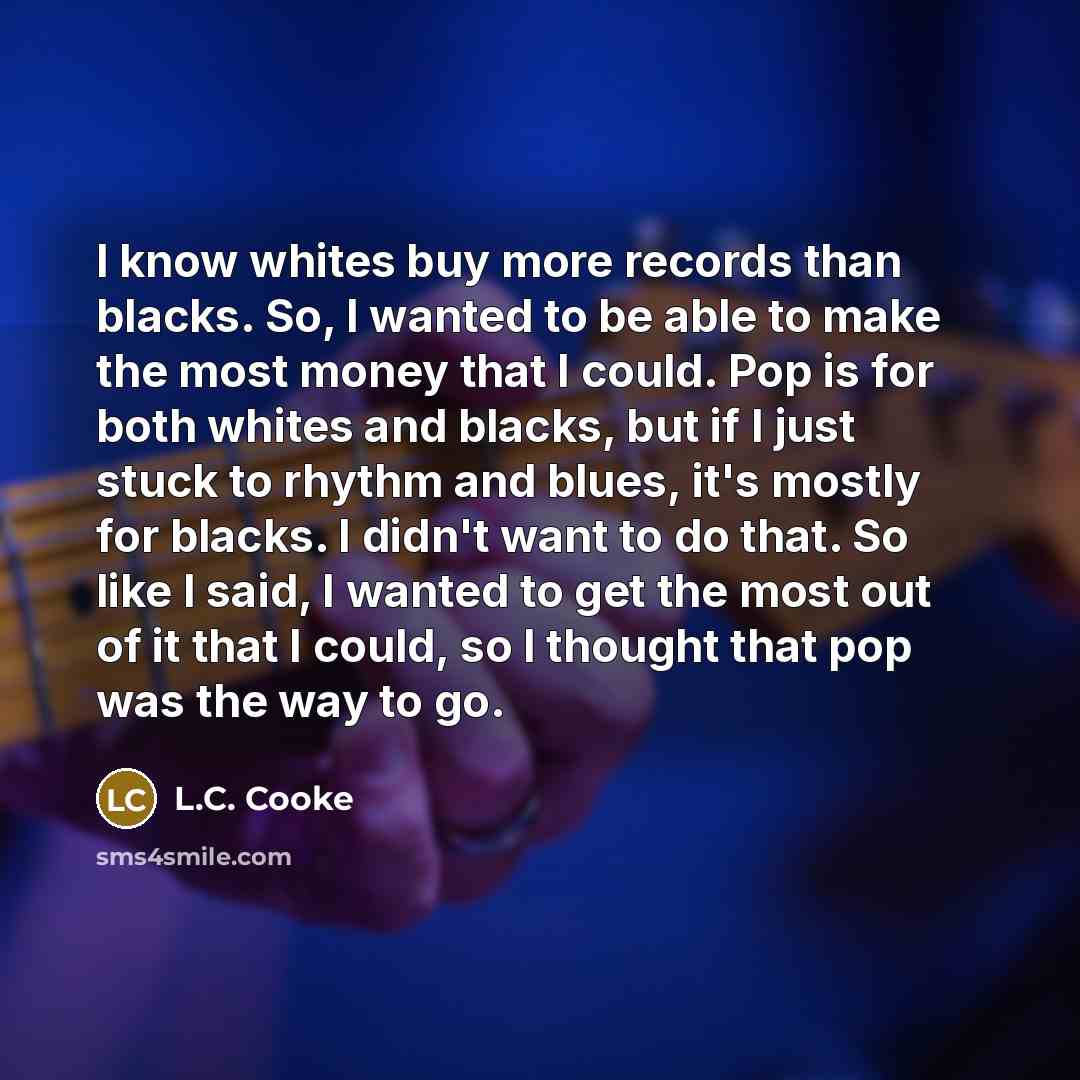 “I know whites buy more records than blacks. So, I wanted to be able to make the most money that I could. Pop is for both whites and blacks, but if I just stuck to rhythm and blues, it's mostly for blacks. I didn't want to do that. So like I said, I wanted to get the most out of it that I could, so…” quote by L.C. Cooke