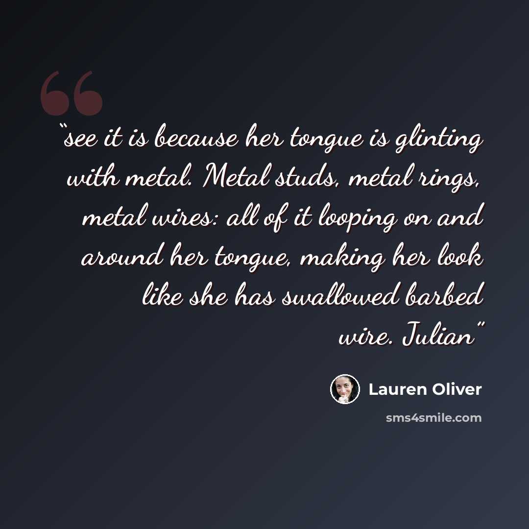 “see it is because her tongue is glinting with metal. Metal studs, metal rings, metal wires: all of it looping on and around her tongue, making her look like she has swallowed barbed wire. Julian” quote by Lauren Oliver