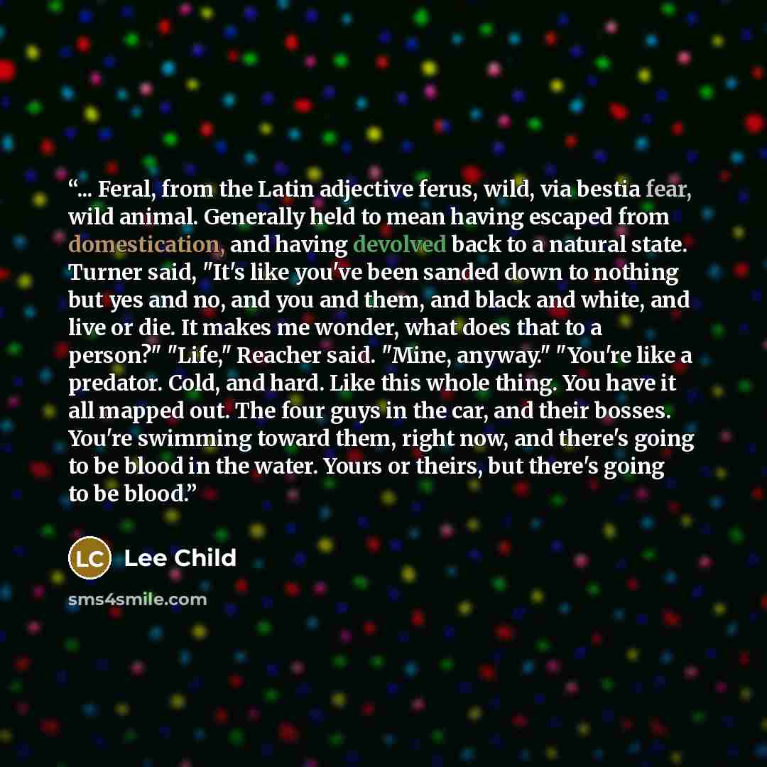 “... Feral, from the Latin adjective ferus, wild, via bestia fear, wild animal. Generally held to mean having escaped from domestication, and having devolved back to a natural state. Turner said, "It's like you've been sanded down to nothing but yes and no, and you and them, and black and white…” quote by Lee Child