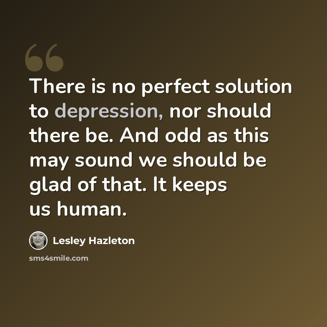 “There is no perfect solution to depression, nor should there be. And odd as this may sound we should be glad of that. It keeps us human.” quote by Lesley Hazleton