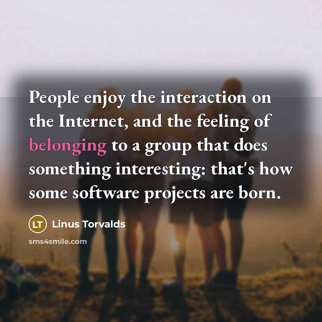 “People enjoy the interaction on the Internet, and the feeling of belonging to a group that does something interesting: that's how some software projects are born.” quote by Linus Torvalds
