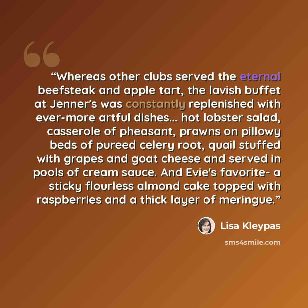 “Whereas other clubs served the eternal beefsteak and apple tart, the lavish buffet at Jenner's was constantly replenished with ever-more artful dishes... hot lobster salad, casserole of pheasant, prawns on pillowy beds of pureed celery root, quail stuffed with grapes and goat cheese and served in…” quote by Lisa Kleypas