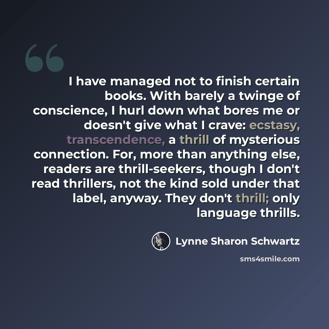 “I have managed not to finish certain books. With barely a twinge of conscience, I hurl down what bores me or doesn't give what I crave: ecstasy, transcendence, a thrill of mysterious connection. For, more than anything else, readers are thrill-seekers, though I don't read thrillers, not the kind…” quote by Lynne Sharon Schwartz