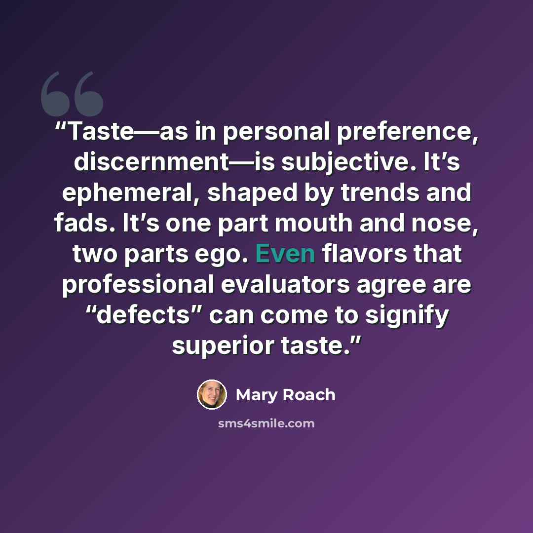 “Taste—as in personal preference, discernment—is subjective. It’s ephemeral, shaped by trends and fads. It’s one part mouth and nose, two parts ego. Even flavors that professional evaluators agree are “defects” can come to signify superior taste.” quote by Mary Roach