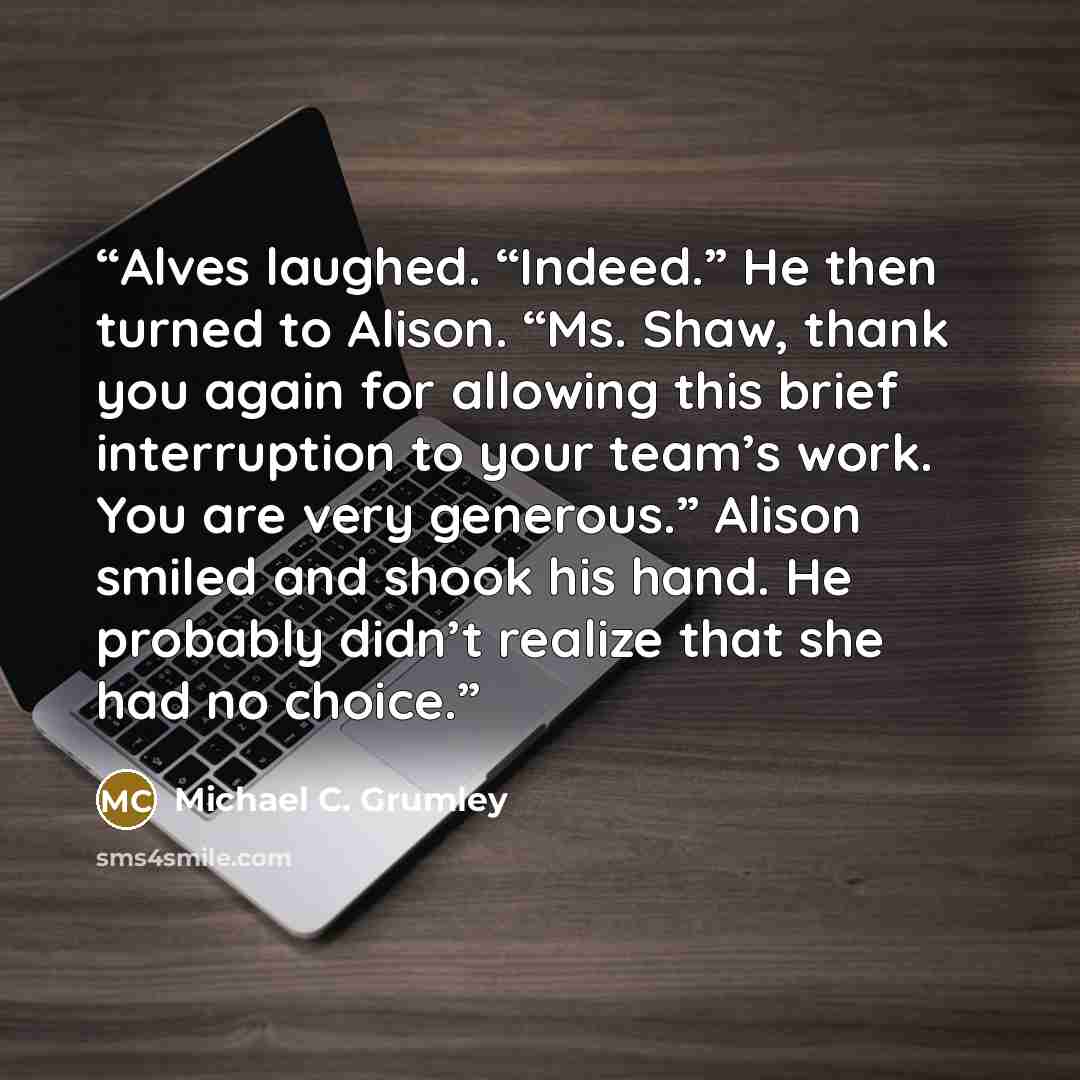 “Alves laughed. “Indeed.” He then turned to Alison. “Ms. Shaw, thank you again for allowing this brief interruption to your team’s work. You are very generous.” Alison smiled and shook his hand. He probably didn’t realize that she had no choice.” quote by Michael C. Grumley