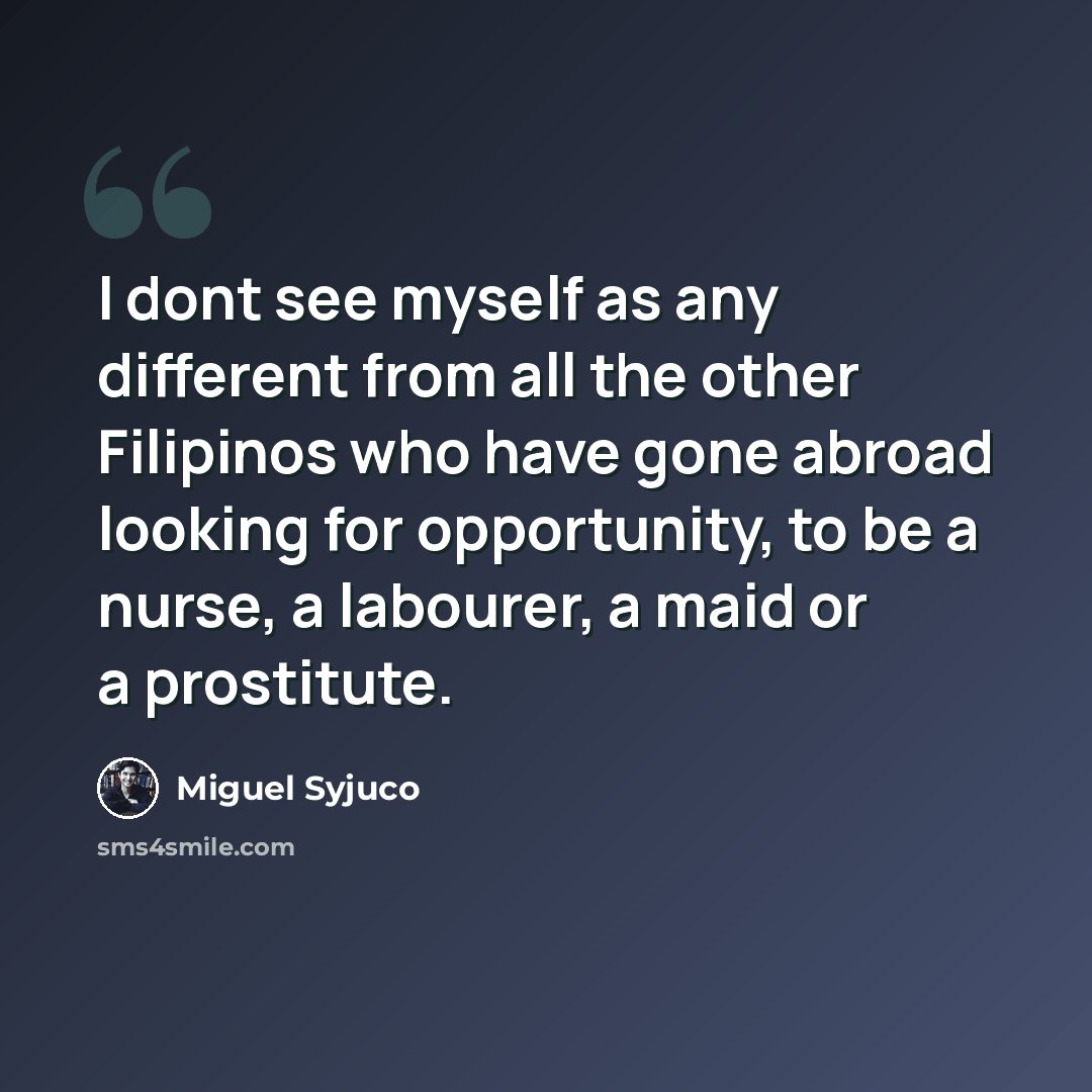 “I dont see myself as any different from all the other Filipinos who have gone abroad looking for opportunity, to be a nurse, a labourer, a maid or a prostitute.” quote by Miguel Syjuco