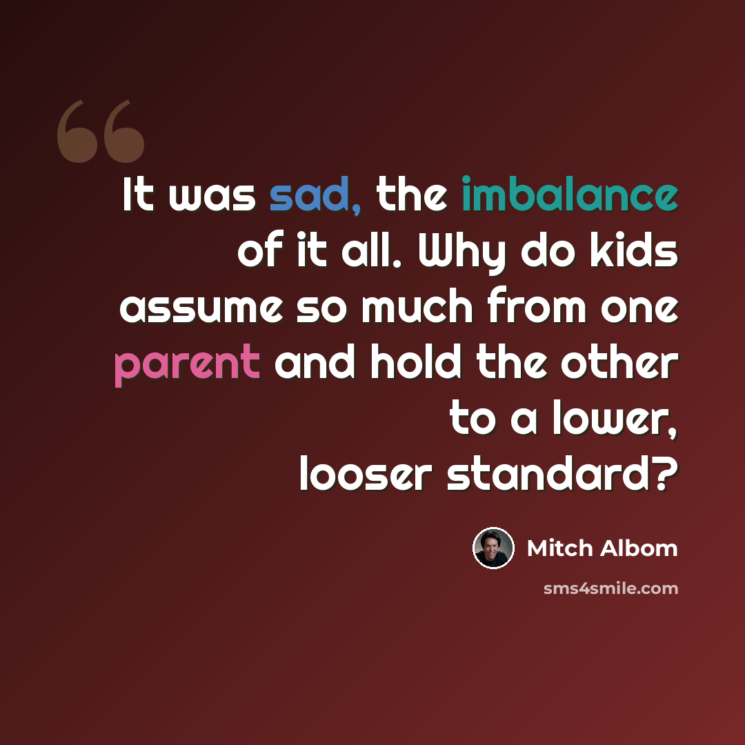 “It was sad, the imbalance of it all. Why do kids assume so much from one parent and hold the other to a lower, looser standard?” quote by Mitch Albom