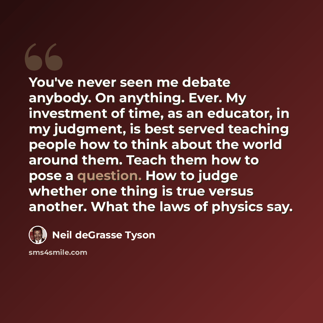 “You've never seen me debate anybody. On anything. Ever. My investment of time, as an educator, in my judgment, is best served teaching people how to think about the world around them. Teach them how to pose a question. How to judge whether one thing is true versus another. What the laws of physics…” quote by Neil deGrasse Tyson