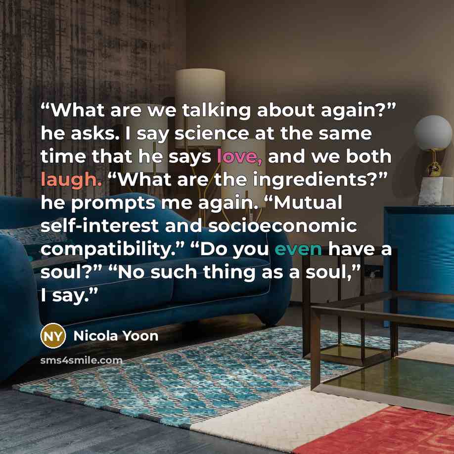 “What are we talking about again?” he asks. I say science at the same time that he says love, and we both laugh. “What are the ingredients?” he prompts me again. “Mutual self-interest and socioeconomic compatibility.” “Do you even have a soul?” “No such thing as a soul,” I say.” quote by Nicola Yoon