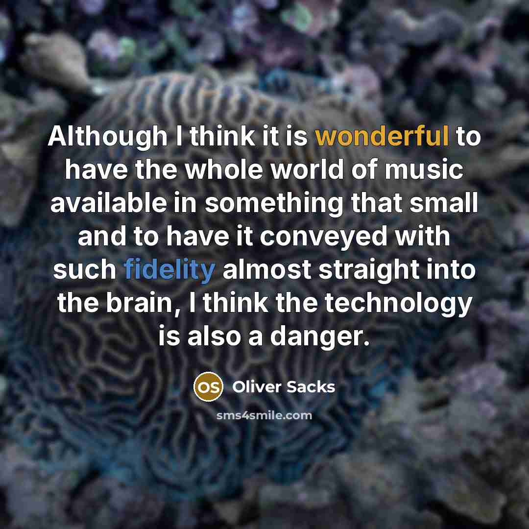 “Although I think it is wonderful to have the whole world of music available in something that small and to have it conveyed with such fidelity almost straight into the brain, I think the technology is also a danger.” quote by Oliver Sacks