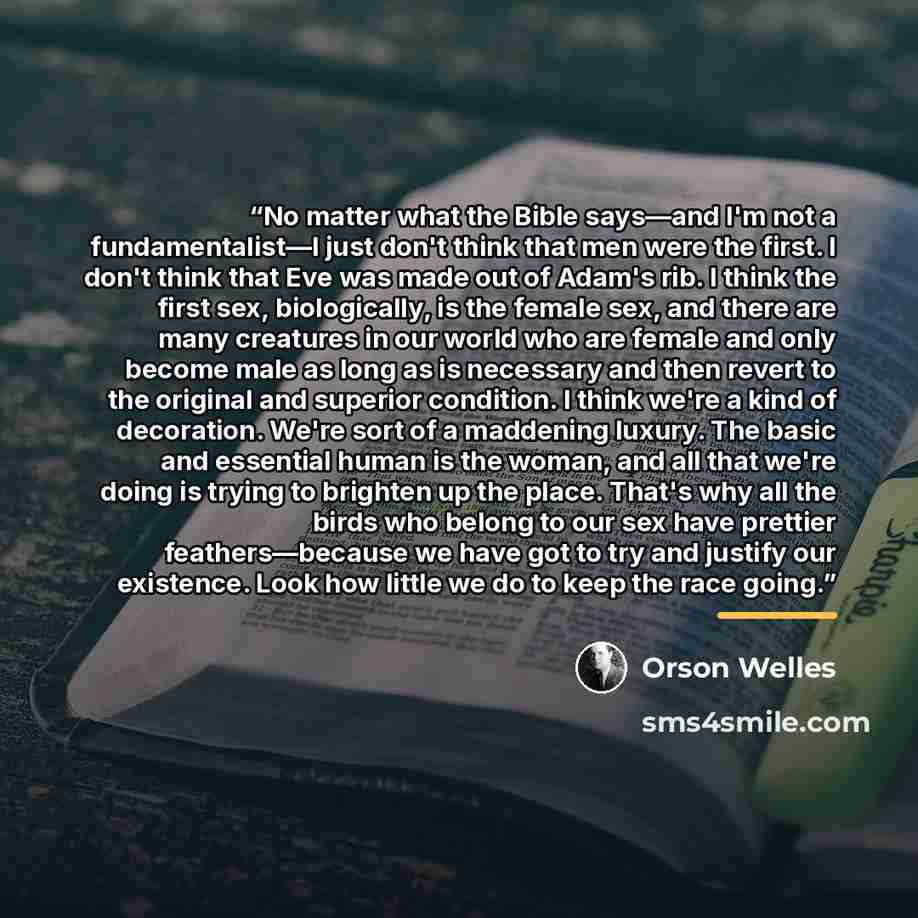 “No matter what the Bible says—and I'm not a fundamentalist—I just don't think that men were the first. I don't think that Eve was made out of Adam's rib. I think the first sex, biologically, is the female sex, and there are many creatures in our world who are female and only become male as long as…” quote by Orson Welles