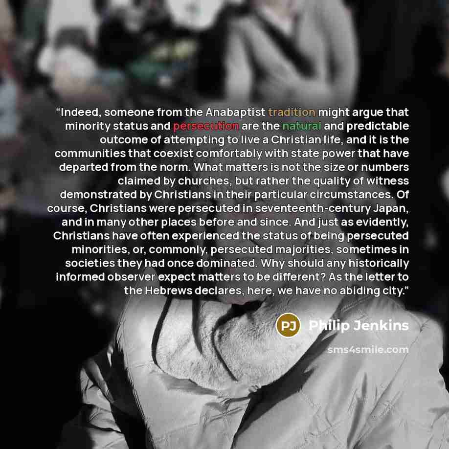 “Indeed, someone from the Anabaptist tradition might argue that minority status and persecution are the natural and predictable outcome of attempting to live a Christian life, and it is the communities that coexist comfortably with state power that have departed from the norm. What matters is not…” quote by Philip Jenkins