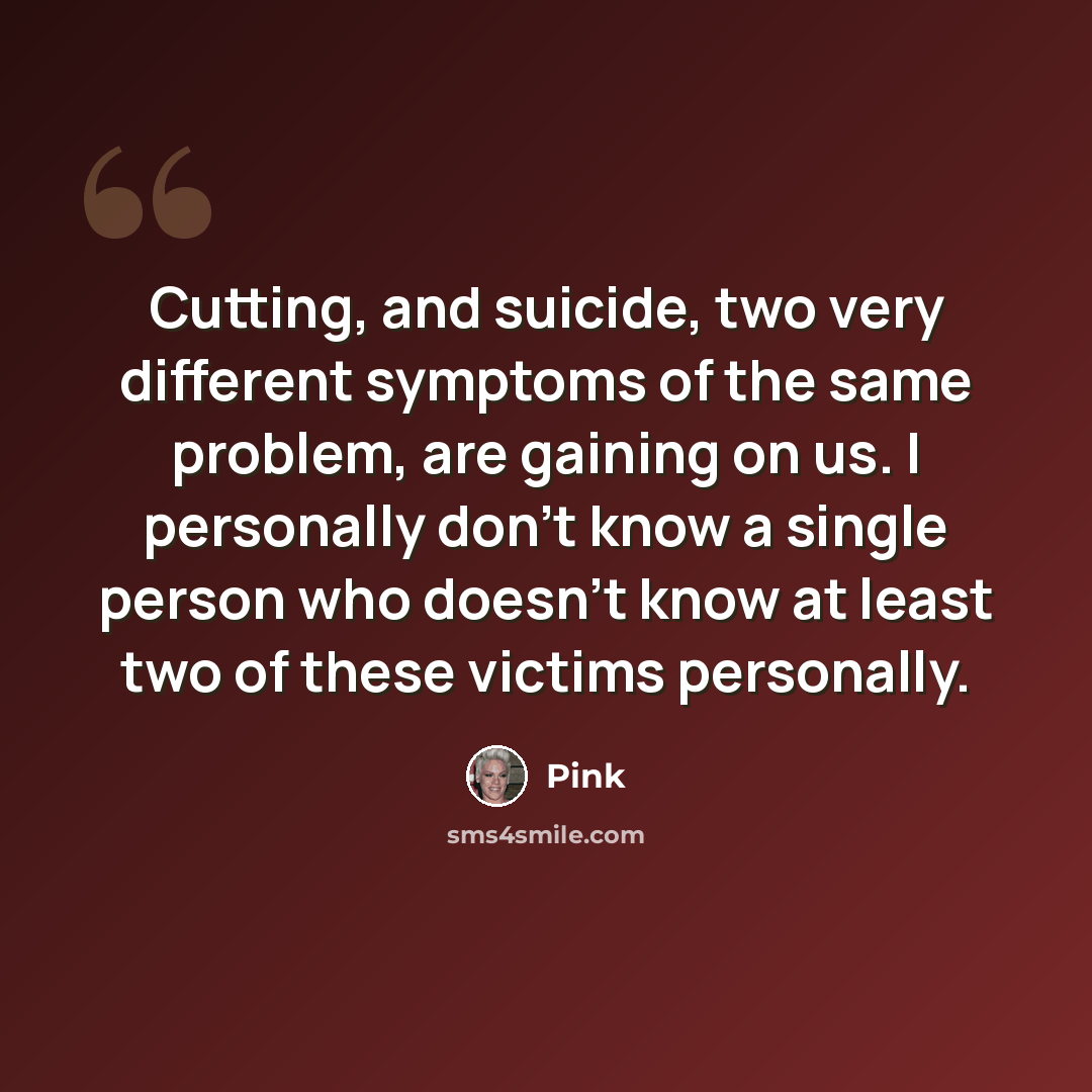 “Cutting, and suicide, two very different symptoms of the same problem, are gaining on us. I personally don't know a single person who doesn't know at least two of these victims personally.” quote by Pink