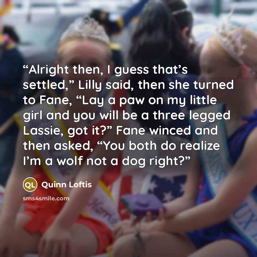 “Alright then, I guess that’s settled,” Lilly said, then she turned to Fane, “Lay a paw on my little girl and you will be a three legged Lassie, got it?” Fane winced and then asked, “You both do realize I’m a wolf not a dog right?” quote by Quinn Loftis