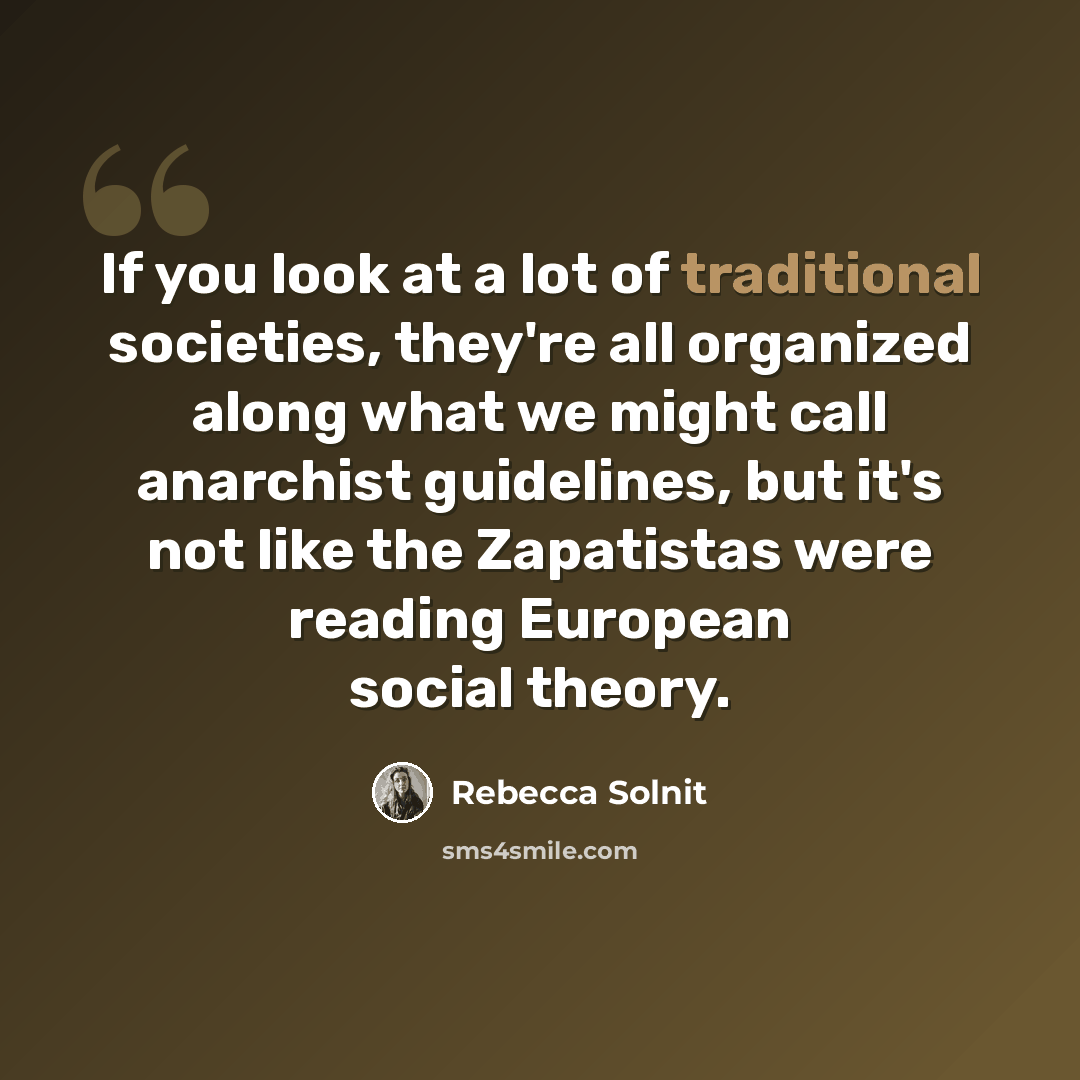 “If you look at a lot of traditional societies, they're all organized along what we might call anarchist guidelines, but it's not like the Zapatistas were reading European social theory.” quote by Rebecca Solnit