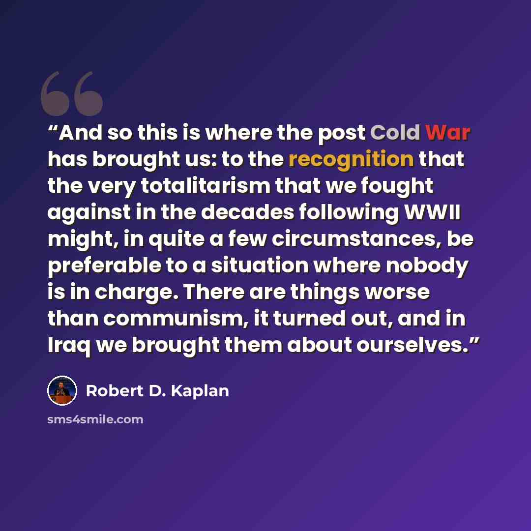 “And so this is where the post Cold War has brought us: to the recognition that the very totalitarism that we fought against in the decades following WWII might, in quite a few circumstances, be preferable to a situation where nobody is in charge. There are things worse than communism, it turned…” quote by Robert D. Kaplan