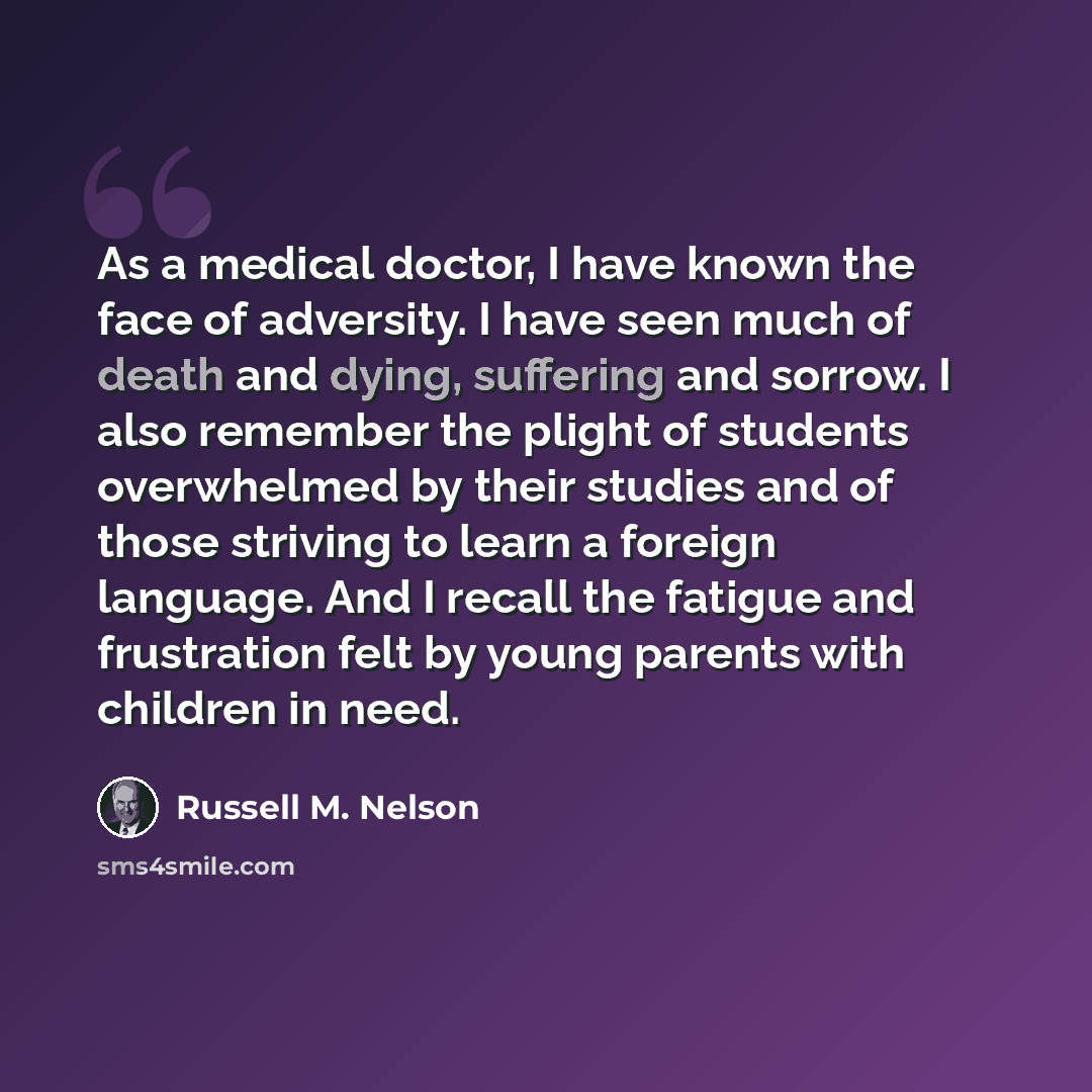 “As a medical doctor, I have known the face of adversity. I have seen much of death and dying, suffering and sorrow. I also remember the plight of students overwhelmed by their studies and of those striving to learn a foreign language. And I recall the fatigue and frustration felt by young parents…” quote by Russell M. Nelson