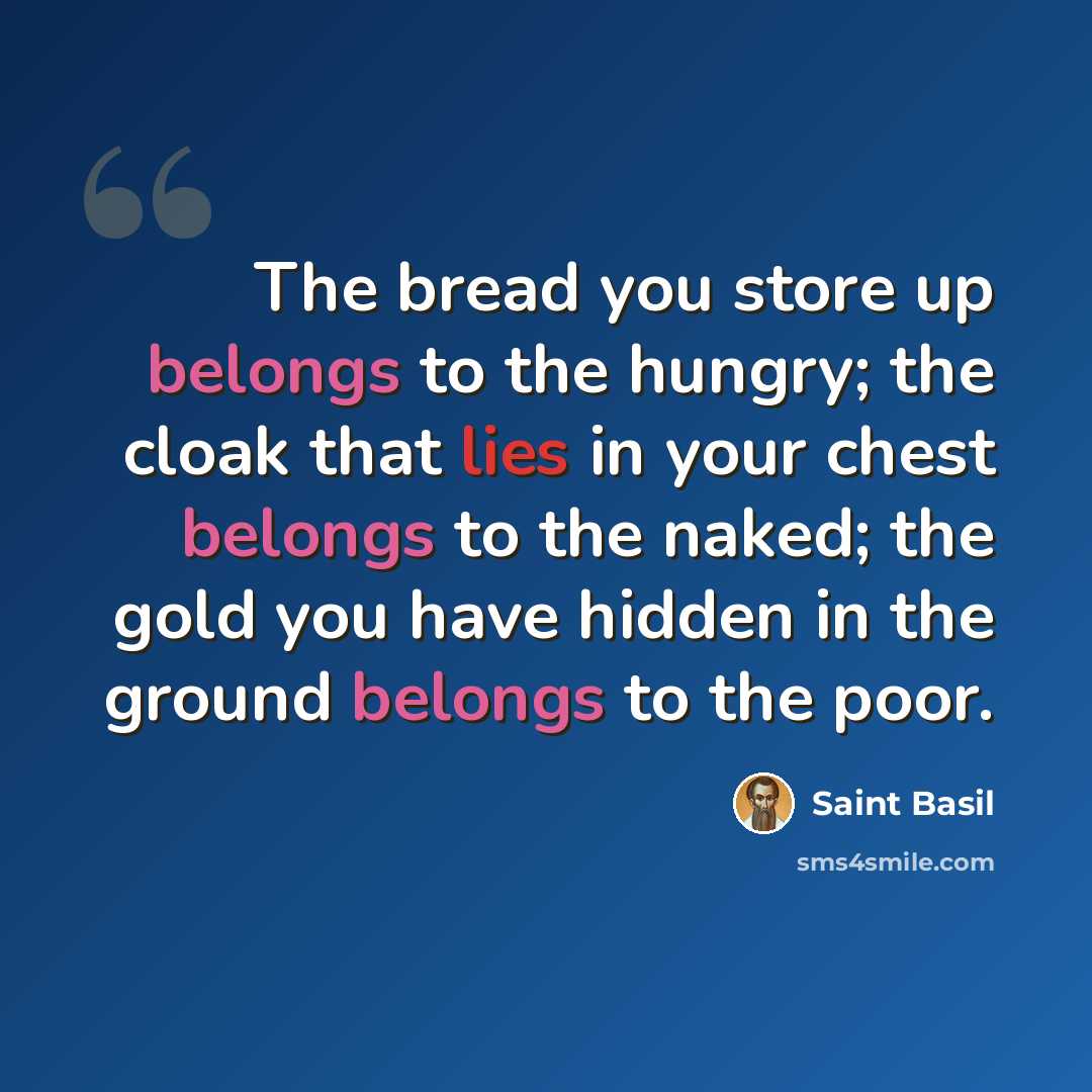 “The bread you store up belongs to the hungry; the cloak that lies in your chest belongs to the naked; the gold you have hidden in the ground belongs to the poor.” quote by Saint Basil