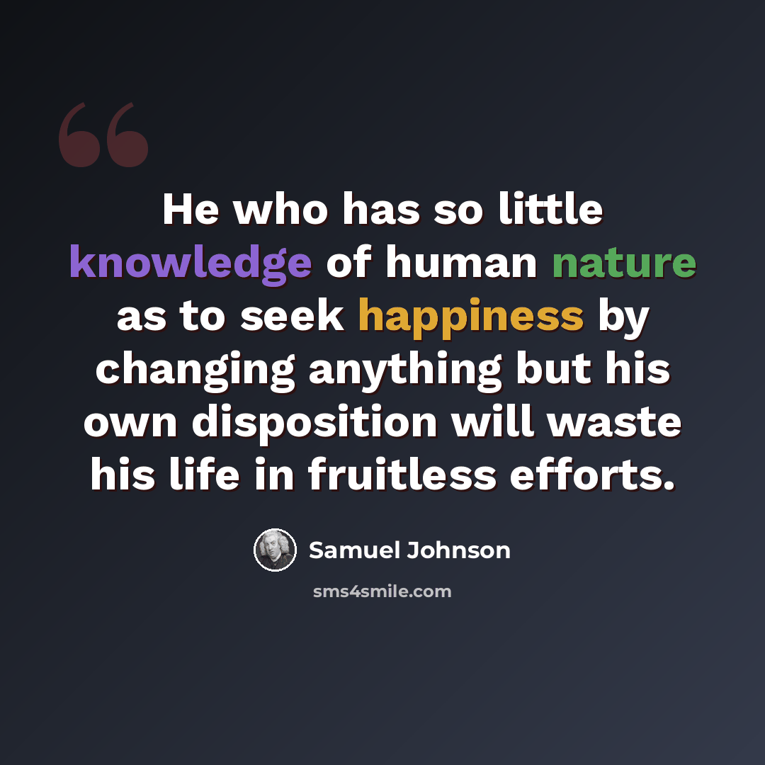 “He who has so little knowledge of human nature as to seek happiness by changing anything but his own disposition will waste his life in fruitless efforts.” quote by Samuel Johnson